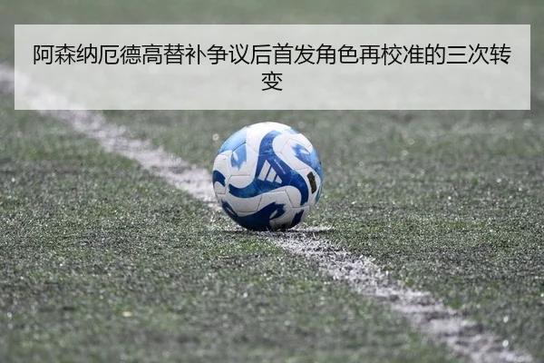 阿森纳厄德高替补争议后首发角色再校准的三次转变